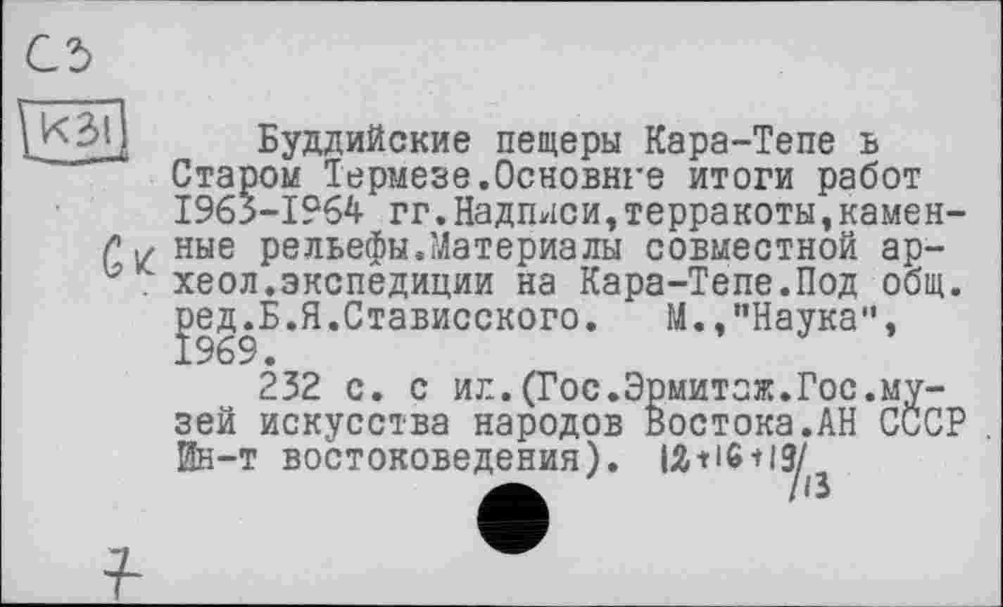 ﻿Gz
Буддийские пещеры Кара-Тепе ь Старом Термезе.Основное итоги работ 1963-1964 гг.Надписи,терракоты,каменные рельефы.Материалы совместной ар-хеол.экспедиции на Кара-Тепе.Под общ. ред.Б.Я.Стависского. М.,"Наука",
232 с. с ил.(Гос.Эрмитаж.Гос.музей искусства народов востока.АН СССР . Ин-т востоковедения). IÄtl6 + l3/